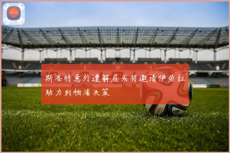 斯洛特意外遭解雇或将邀请伊劳拉助力利物浦决策