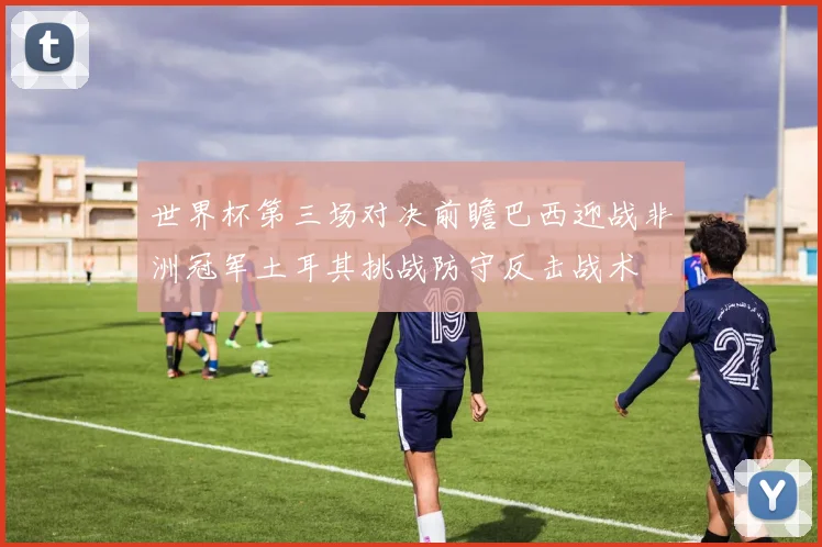 世界杯第三场对决前瞻巴西迎战非洲冠军土耳其挑战防守反击战术
