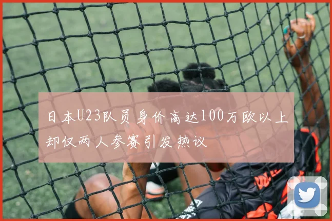 日本U23队员身价高达100万欧以上却仅两人参赛引发热议