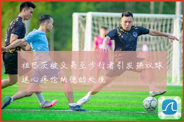 祖巴茨被交易至步行者引发热议球迷心疼伦纳德的处境