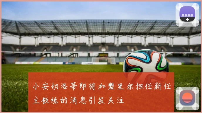 小安切洛蒂即将加盟里尔担任新任主教练的消息引发关注