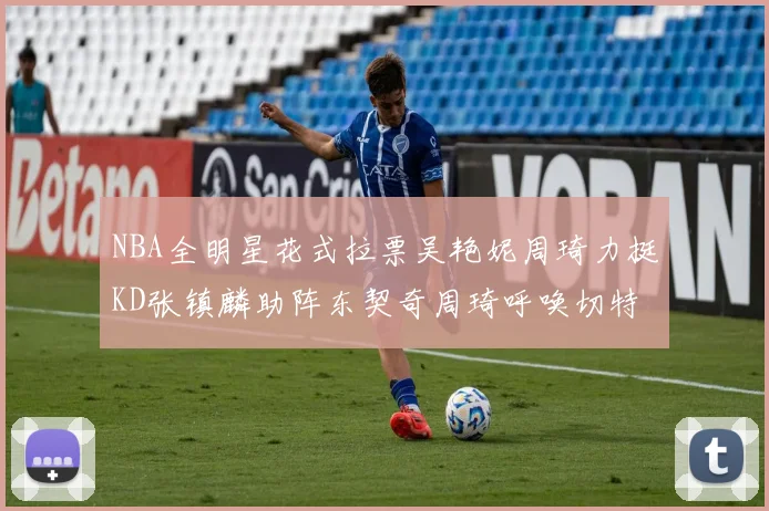 NBA全明星花式拉票吴艳妮周琦力挺KD张镇麟助阵东契奇周琦呼唤切特共襄盛举