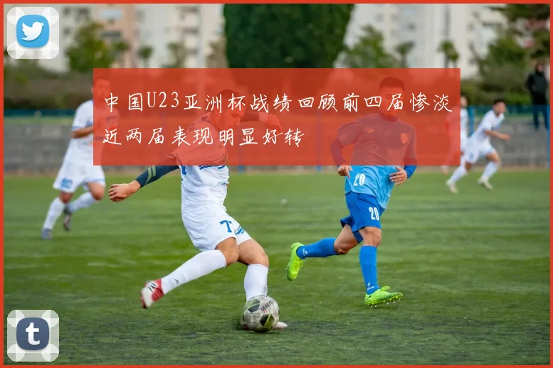 中国U23亚洲杯战绩回顾前四届惨淡近两届表现明显好转