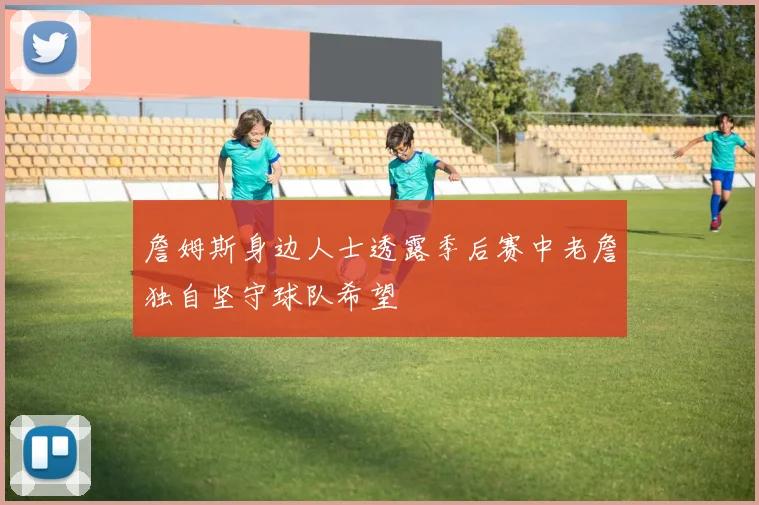 詹姆斯身边人士透露季后赛中老詹独自坚守球队希望