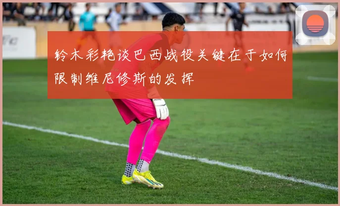 铃木彩艳谈巴西战役关键在于如何限制维尼修斯的发挥
