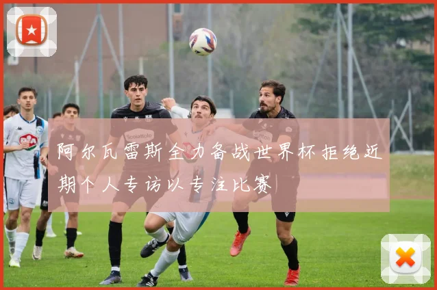 阿尔瓦雷斯全力备战世界杯拒绝近期个人专访以专注比赛