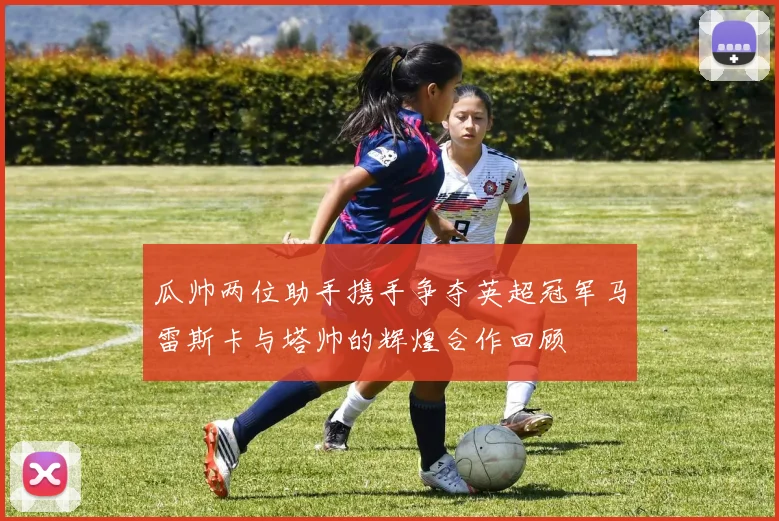 瓜帅两位助手携手争夺英超冠军马雷斯卡与塔帅的辉煌合作回顾