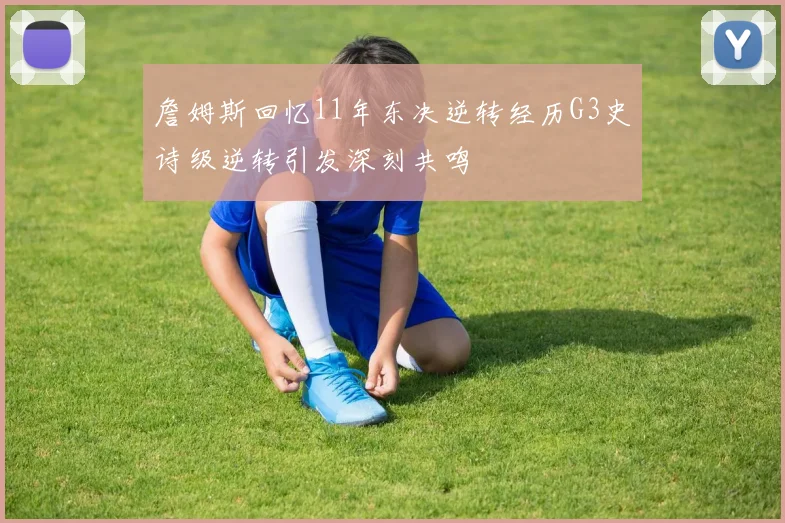 詹姆斯回忆11年东决逆转经历G3史诗级逆转引发深刻共鸣
