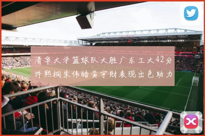清华大学篮球队大胜广东工大42分许熙桐朱伟皓黄宇财表现出色助力胜利