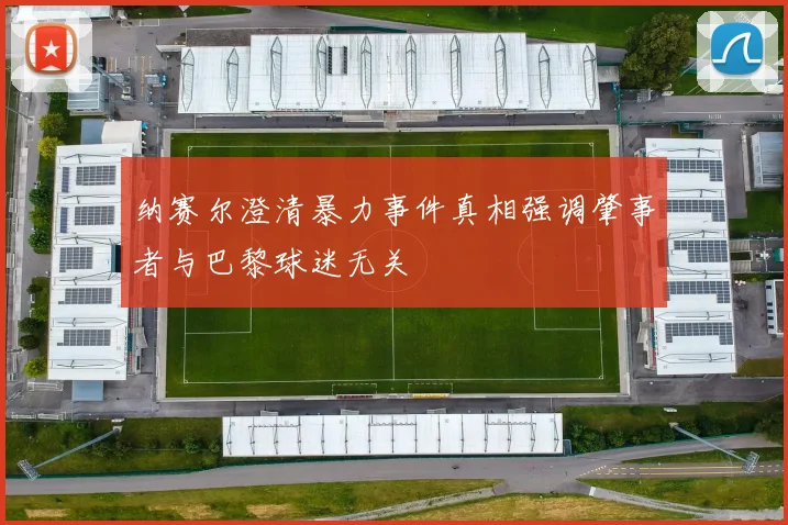 纳赛尔澄清暴力事件真相强调肇事者与巴黎球迷无关