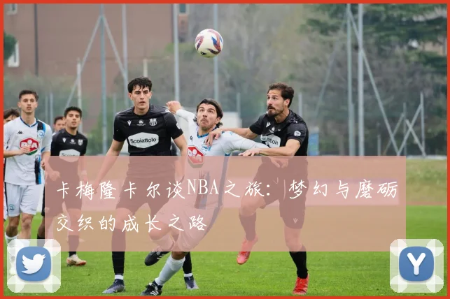 卡梅隆卡尔谈NBA之旅：梦幻与磨砺交织的成长之路