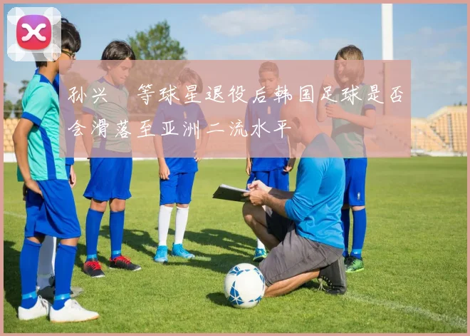 孙兴慜等球星退役后韩国足球是否会滑落至亚洲二流水平