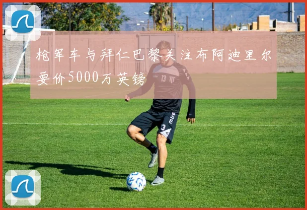 枪军车与拜仁巴黎关注布阿迪里尔要价5000万英镑