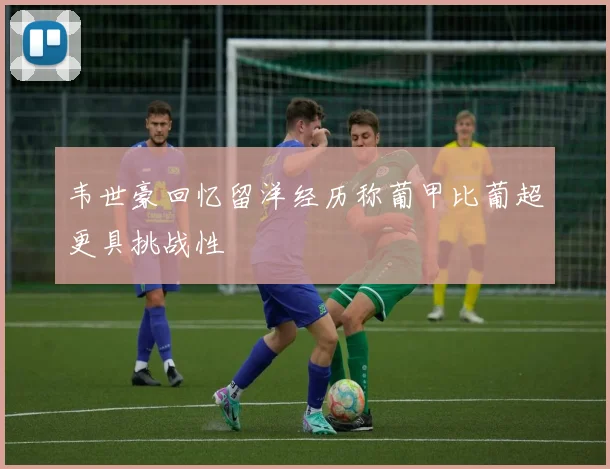 韦世豪回忆留洋经历称葡甲比葡超更具挑战性