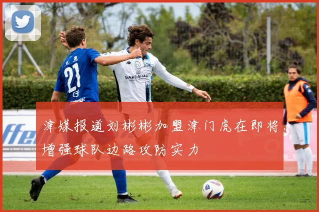 津媒报道刘彬彬加盟津门虎在即将增强球队边路攻防实力