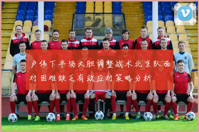 卢伟下半场大胆调整战术北京队面对困难缺乏有效应对策略分析