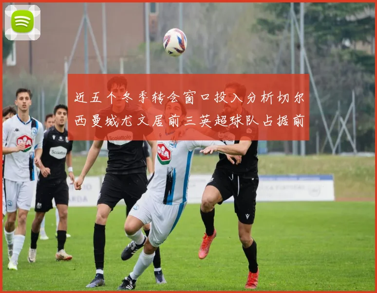 近五个冬季转会窗口投入分析切尔西曼城尤文居前三英超球队占据前十五名中的七席