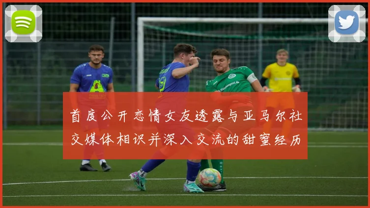 首度公开恋情女友透露与亚马尔社交媒体相识并深入交流的甜蜜经历